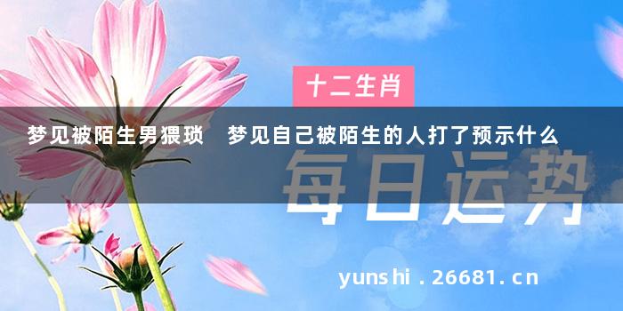 梦见被陌生男猥琐 梦见自己被陌生的人打了预示什么
